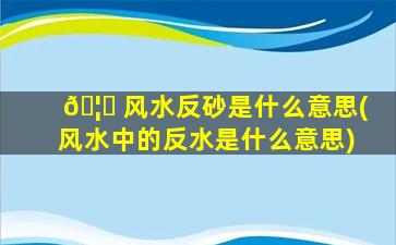 🦊 风水反砂是什么意思(风水中的反水是什么意思)
